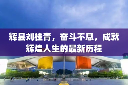 輝縣劉桂青，奮斗不息，成就輝煌人生的最新歷程
