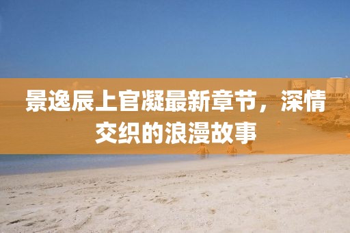 景逸辰上官凝最新章節(jié)，深情交織的浪漫故事