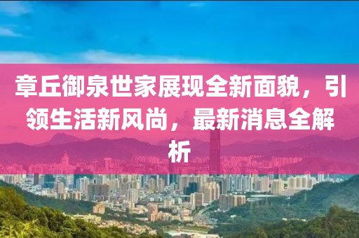 章丘御泉世家展現(xiàn)全新面貌，引領(lǐng)生活新風(fēng)尚，最新消息全解析