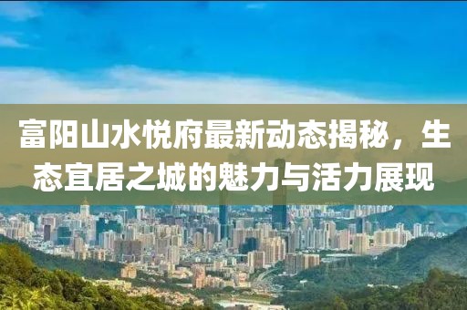 富陽(yáng)山水悅府最新動(dòng)態(tài)揭秘，生態(tài)宜居之城的魅力與活力展現(xiàn)