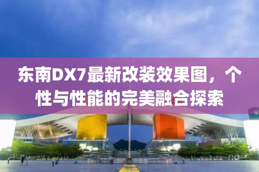 東南DX7最新改裝效果圖，個性與性能的完美融合探索