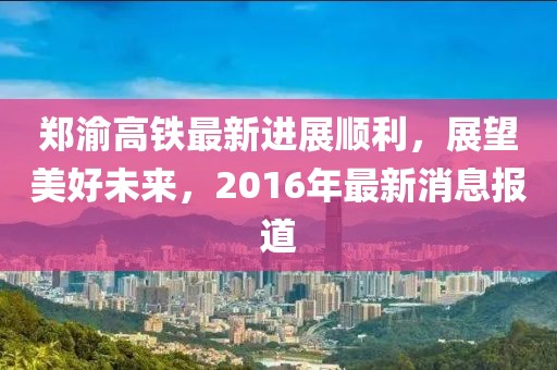 鄭渝高鐵最新進展順利，展望美好未來，2016年最新消息報道
