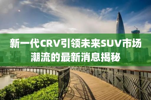 新一代CRV引領(lǐng)未來(lái)SUV市場(chǎng)潮流的最新消息揭秘