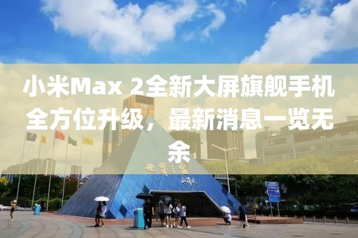 小米Max 2全新大屏旗艦手機(jī)全方位升級，最新消息一覽無余