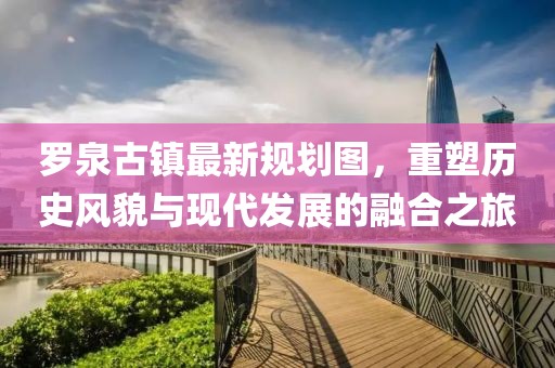 羅泉古鎮(zhèn)最新規(guī)劃圖，重塑歷史風(fēng)貌與現(xiàn)代發(fā)展的融合之旅