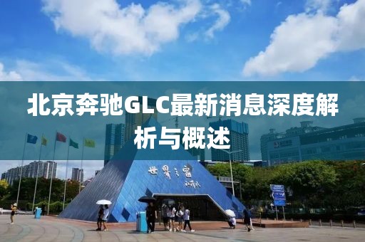 北京奔馳GLC最新消息深度解析與概述