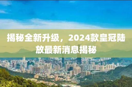 揭秘全新升級(jí)，2024款皇冠陸放最新消息揭秘