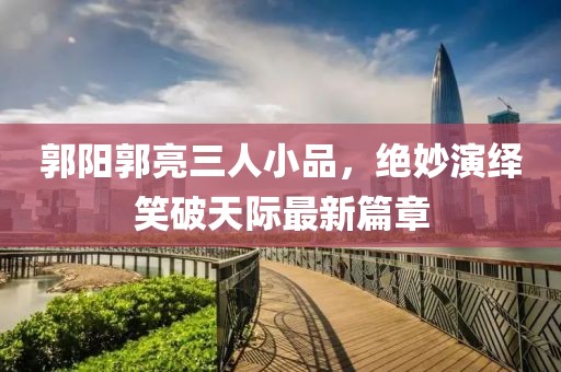 郭陽(yáng)郭亮三人小品，絕妙演繹笑破天際最新篇章