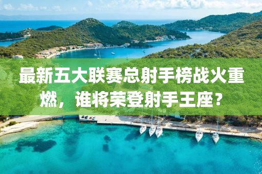 最新五大聯(lián)賽總射手榜戰(zhàn)火重燃，誰將榮登射手王座？