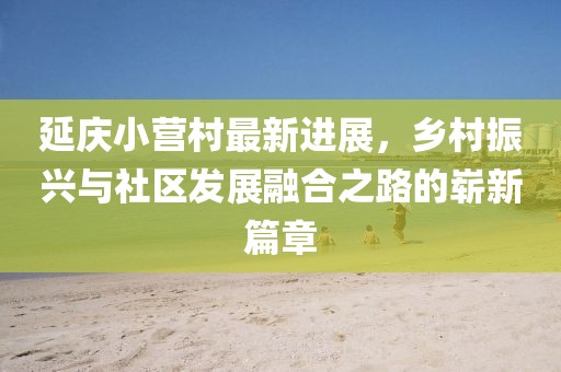 延慶小營村最新進展，鄉(xiāng)村振興與社區(qū)發(fā)展融合之路的嶄新篇章