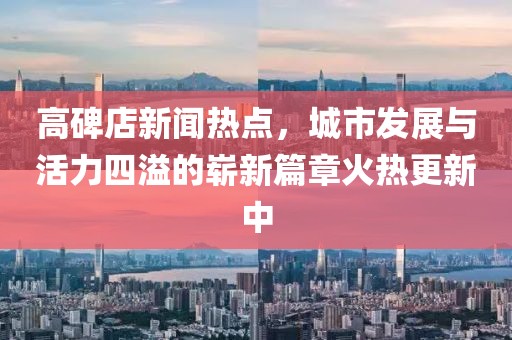 高碑店新聞熱點，城市發(fā)展與活力四溢的嶄新篇章火熱更新中