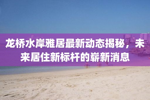龍橋水岸雅居最新動(dòng)態(tài)揭秘，未來(lái)居住新標(biāo)桿的嶄新消息
