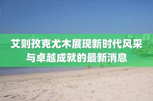 艾則孜克尤木展現(xiàn)新時代風采與卓越成就的最新消息