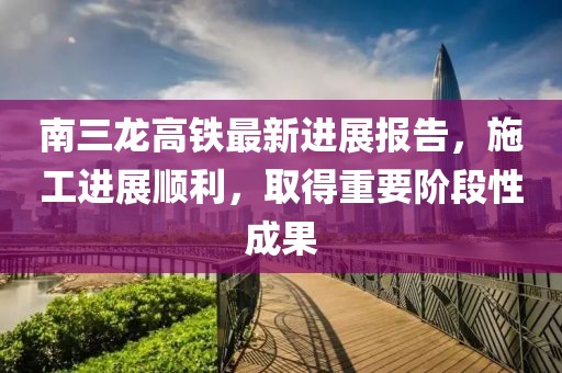 南三龍高鐵最新進(jìn)展報(bào)告，施工進(jìn)展順利，取得重要階段性成果