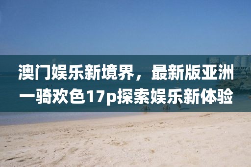 澳門娛樂新境界，最新版亞洲一騎歡色17p探索娛樂新體驗