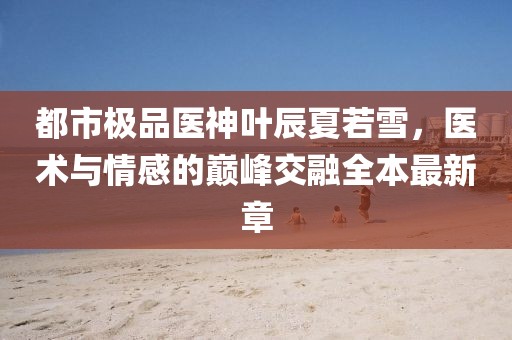 都市極品醫(yī)神葉辰夏若雪，醫(yī)術與情感的巔峰交融全本最新章