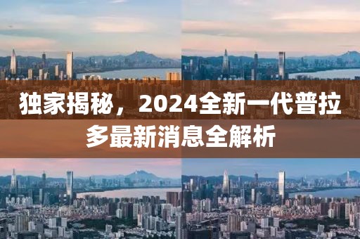 獨(dú)家揭秘，2024全新一代普拉多最新消息全解析