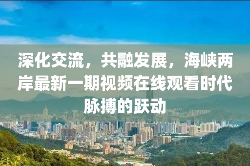 深化交流，共融發(fā)展，海峽兩岸最新一期視頻在線觀看時(shí)代脈搏的躍動(dòng)
