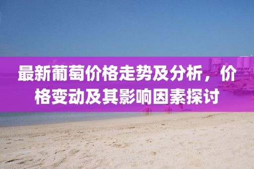 最新葡萄價(jià)格走勢(shì)及分析，價(jià)格變動(dòng)及其影響因素探討