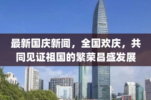 最新國慶新聞，全國歡慶，共同見證祖國的繁榮昌盛發(fā)展