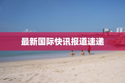 最新國(guó)際快訊報(bào)道速遞