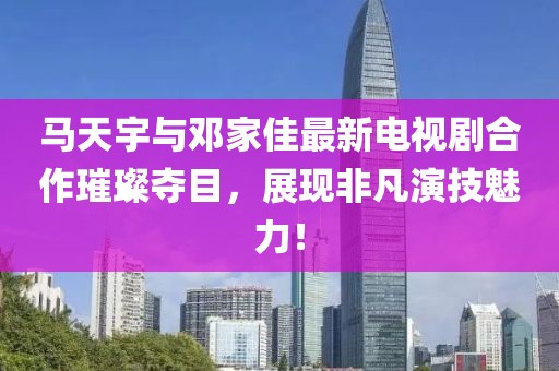 馬天宇與鄧家佳最新電視劇合作璀璨奪目，展現(xiàn)非凡演技魅力！