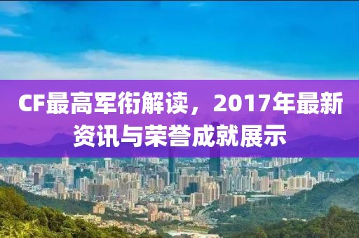 CF最高軍銜解讀，2017年最新資訊與榮譽(yù)成就展示