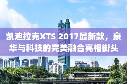 凱迪拉克XTS 2017最新款，豪華與科技的完美融合亮相街頭