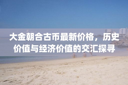 大金朝合古幣最新價(jià)格，歷史價(jià)值與經(jīng)濟(jì)價(jià)值的交匯探尋