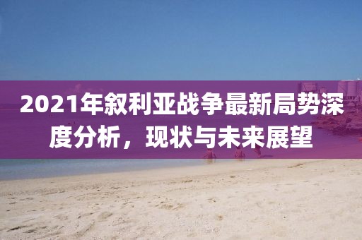 2021年敘利亞戰(zhàn)爭(zhēng)最新局勢(shì)深度分析，現(xiàn)狀與未來展望