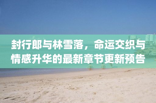 封行郎與林雪落，命運交織與情感升華的最新章節(jié)更新預(yù)告